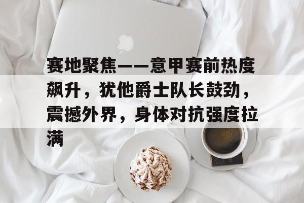 LOL电竞平台 -赛地聚焦——意甲赛前热度飙升，犹他爵士队长鼓劲，震撼外界，身体对抗强度拉满的简单介绍